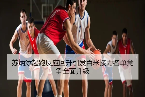 苏炳添起跑反应回升引发百米接力名单竞争全面升级