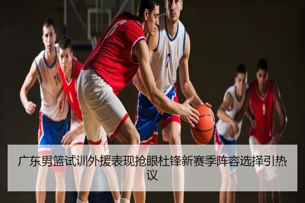 广东男篮试训外援表现抢眼杜锋新赛季阵容选择引热议