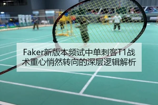Faker新版本频试中单刺客T1战术重心悄然转向的深层逻辑解析