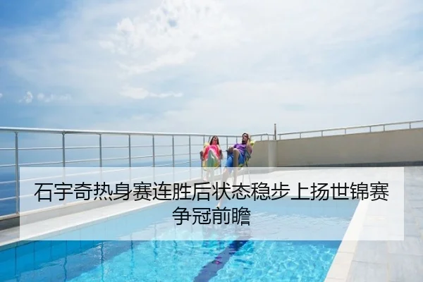 石宇奇热身赛连胜后状态稳步上扬世锦赛争冠前瞻