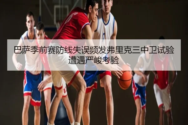 巴萨季前赛防线失误频发弗里克三中卫试验遭遇严峻考验