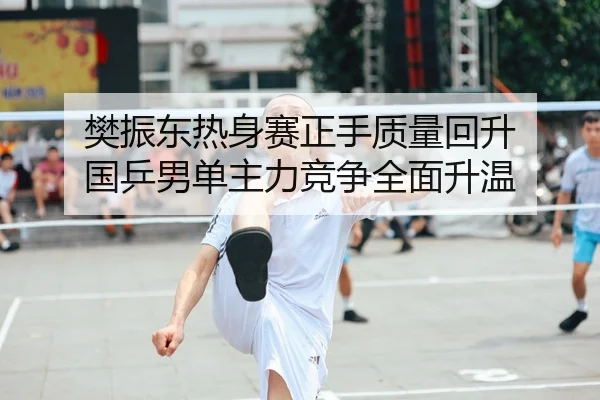 樊振东热身赛正手质量回升 国乒男单主力竞争全面升温
