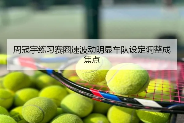 周冠宇练习赛圈速波动明显车队设定调整成焦点