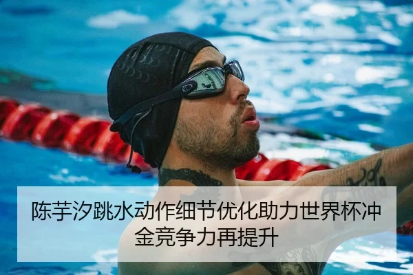 陈芋汐跳水动作细节优化助力世界杯冲金竞争力再提升