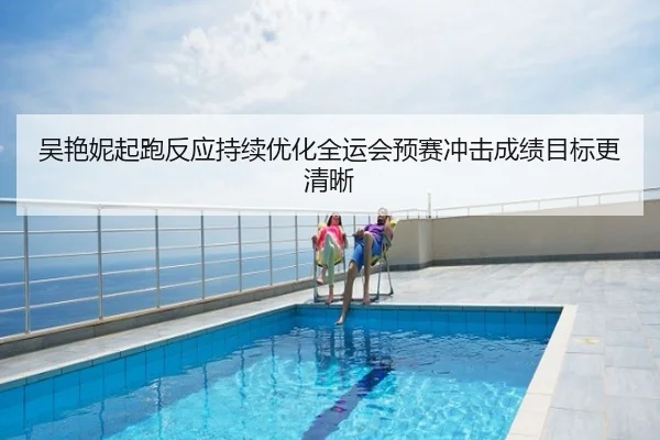 吴艳妮起跑反应持续优化全运会预赛冲击成绩目标更清晰